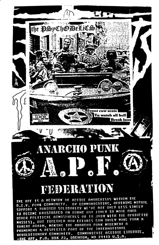 _. ANARCHO PUNK ___  ®AP.F.®  FEDERATION  fRE APF TS N KCTVORK OF ACTIUE ANARCHTSTS WITHIH TiE DoI.v. PUNK COMMUNITY. 0V COMMINICATING, OFFERING KUTUAL 20PPORT . THRONGH SOLIDARITY WERE HOT ONLY LESS LIKELY 70 BECONE FRUSTRATED MR NURNT 0NT (DHLY T0 WOUE OHIO OTHER POLITICAL ATMISPIERLS OR 10 J0TH VITIL VIE APATIETIC NRSSES). DUT TOGETHER OUR EFFURTS CAH TRULY WAXC PUKK A THREAT AGAIN, MAXTHG THE AMARCHO PINK WOUEWENT 0 PROMINCHT . RESPCCTLD PART OF TUC IHTERHNTIOMAL REUOLUTIONARY COMMUMITY. COMMUNICNIE AGITATE LIDERATE, F, P.0- UOX 73, DDEHIOH, HD 21113 U.S.0_  
